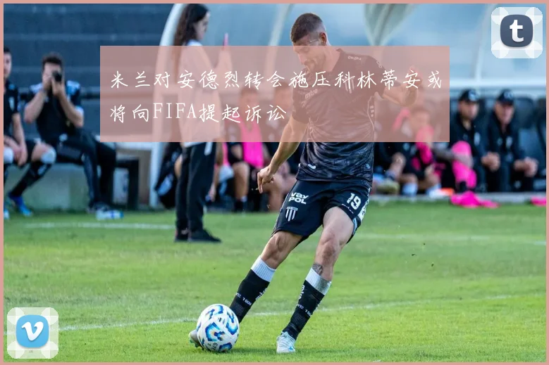 米兰对安德烈转会施压科林蒂安或将向FIFA提起诉讼