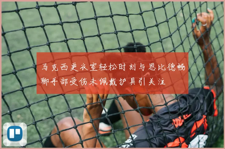 马克西更衣室轻松时刻与恩比德畅聊手部受伤未佩戴护具引关注