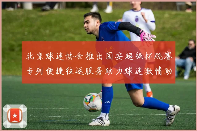 北京球迷协会推出国安超级杯观赛专列便捷往返服务助力球迷激情助阵