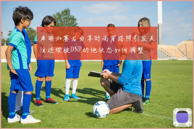 库明加赛后分享时尚穿搭照引发关注连续被DNP的他状态如何调整