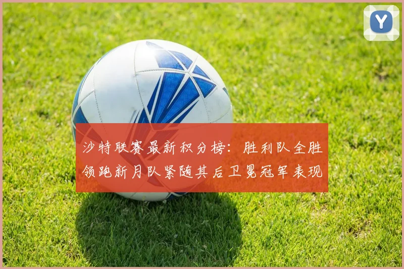 沙特联赛最新积分榜：胜利队全胜领跑新月队紧随其后卫冕冠军表现不佳仅居第七