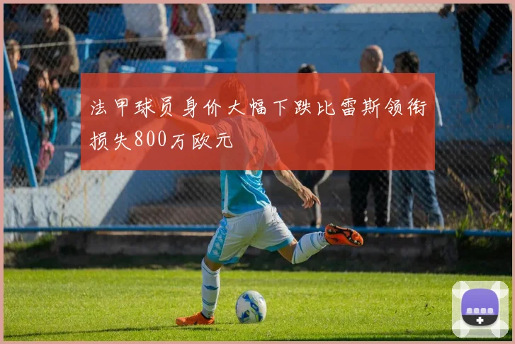 法甲球员身价大幅下跌比雷斯领衔损失800万欧元