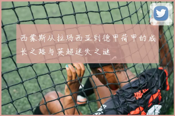 西蒙斯从拉玛西亚到德甲荷甲的成长之路与英超迷失之谜