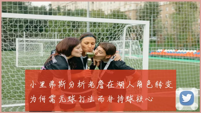 小里弗斯分析老詹在湖人角色转变为何需无球打法而非持球核心