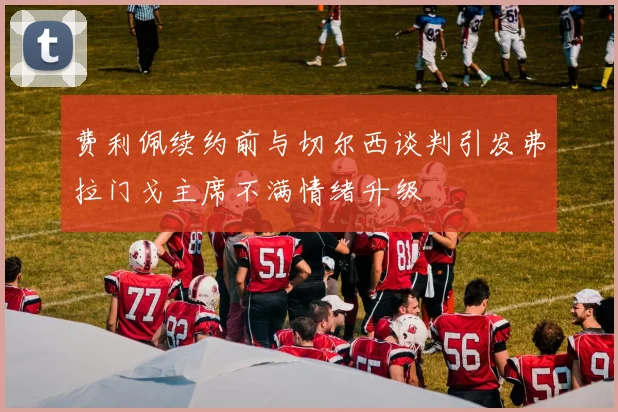 费利佩续约前与切尔西谈判引发弗拉门戈主席不满情绪升级