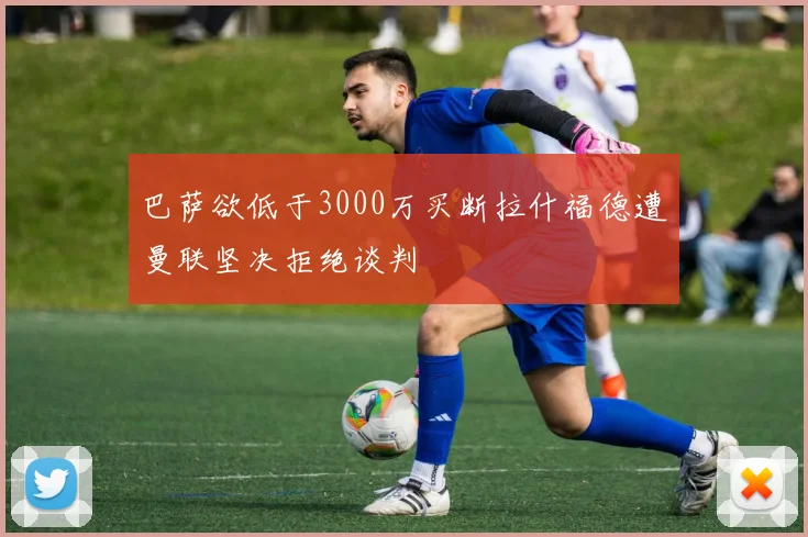 巴萨欲低于3000万买断拉什福德遭曼联坚决拒绝谈判
