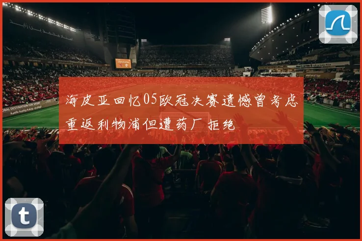 海皮亚回忆05欧冠决赛遗憾曾考虑重返利物浦但遭药厂拒绝