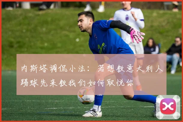 内斯塔调侃小法：若想教意大利人踢球先来教我们如何取悦你