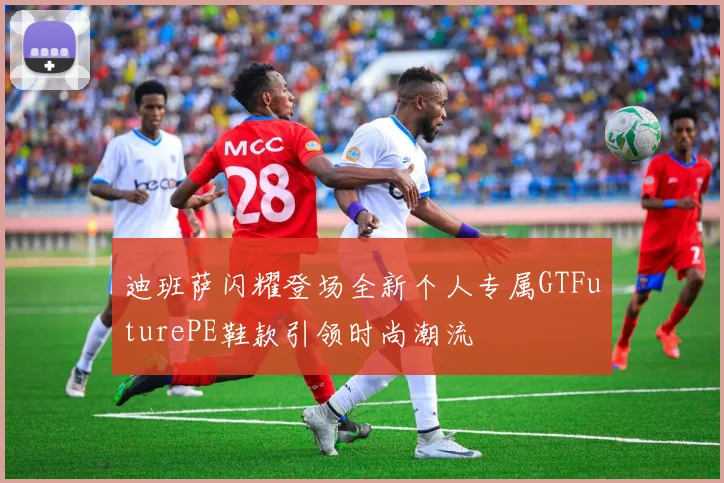 迪班萨闪耀登场全新个人专属GTFuturePE鞋款引领时尚潮流
