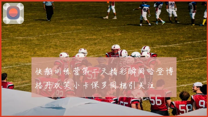 快船训练营第二天精彩瞬间哈登博格丹欢笑小卡保罗同框引关注