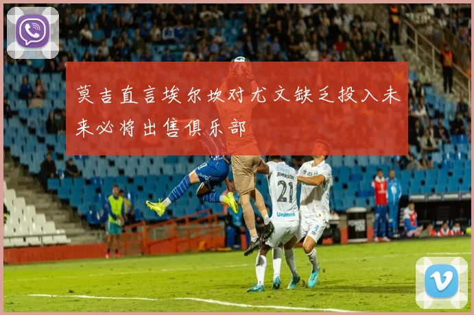 莫吉直言埃尔坎对尤文缺乏投入未来必将出售俱乐部