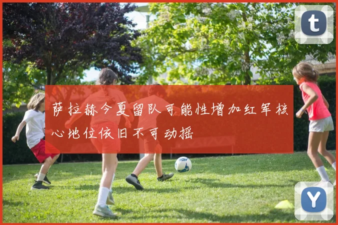 萨拉赫今夏留队可能性增加红军核心地位依旧不可动摇