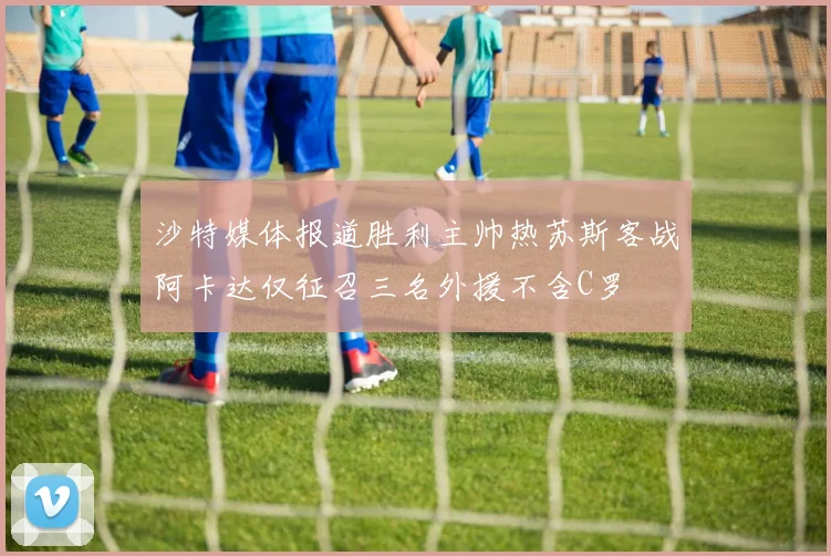 沙特媒体报道胜利主帅热苏斯客战阿卡达仅征召三名外援不含C罗