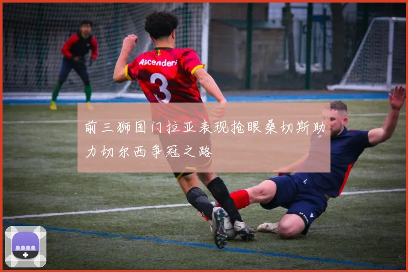 前三狮国门拉亚表现抢眼桑切斯助力切尔西争冠之路