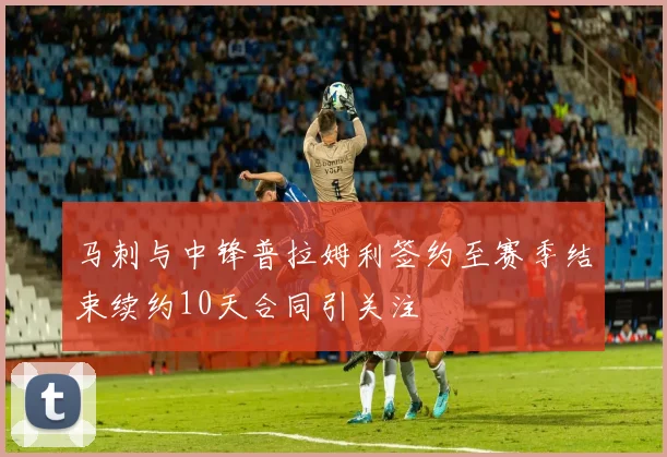马刺与中锋普拉姆利签约至赛季结束续约10天合同引关注