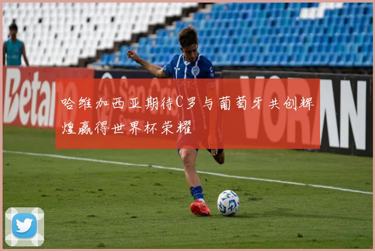 哈维加西亚期待C罗与葡萄牙共创辉煌赢得世界杯荣耀