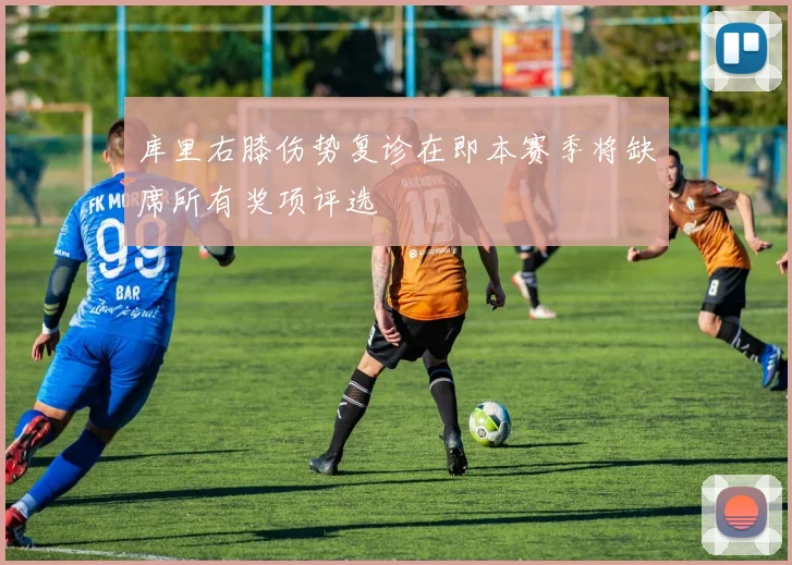 库里右膝伤势复诊在即本赛季将缺席所有奖项评选