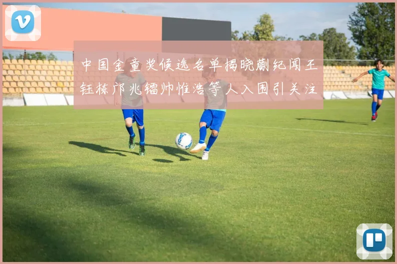 中国金童奖候选名单揭晓蒯纪闻王钰栋邝兆镭帅惟浩等人入围引关注