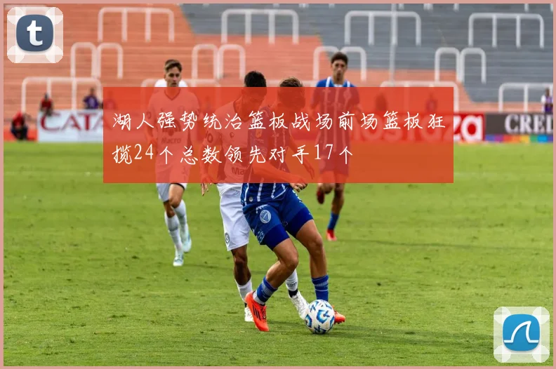 湖人强势统治篮板战场前场篮板狂揽24个总数领先对手17个