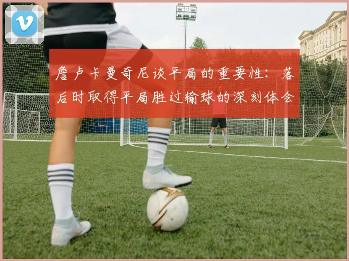 詹卢卡曼奇尼谈平局的重要性：落后时取得平局胜过输球的深刻体会