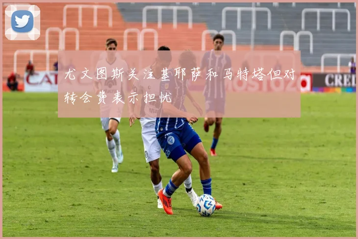 尤文图斯关注基耶萨和马特塔但对转会费表示担忧