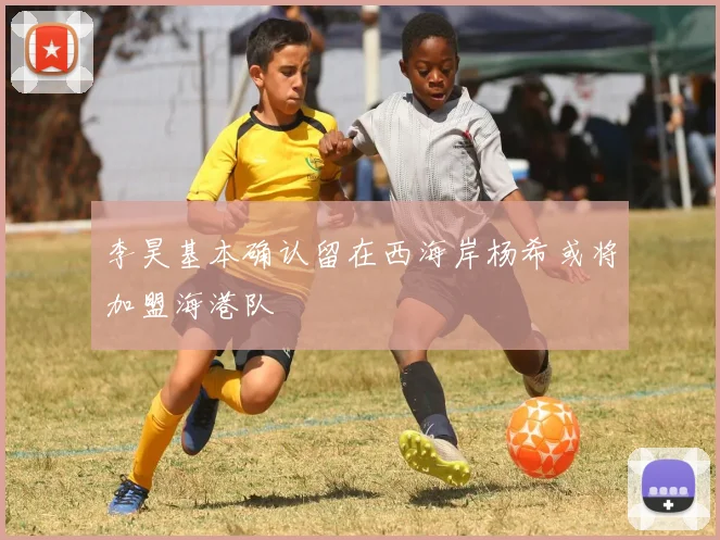 李昊基本确认留在西海岸杨希或将加盟海港队