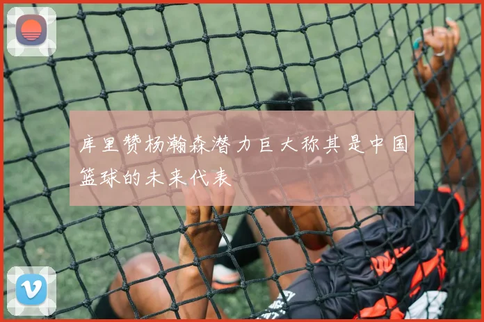 库里赞杨瀚森潜力巨大称其是中国篮球的未来代表
