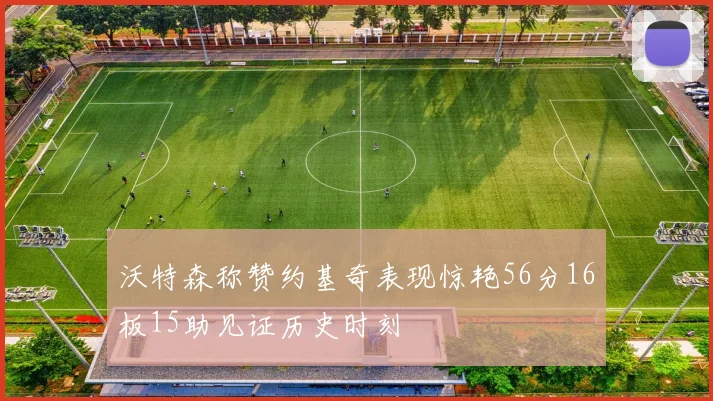 沃特森称赞约基奇表现惊艳56分16板15助见证历史时刻