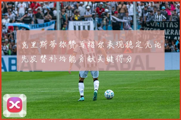 克里斯蒂称赞马绍尔表现稳定无论先发替补均能贡献关键得分