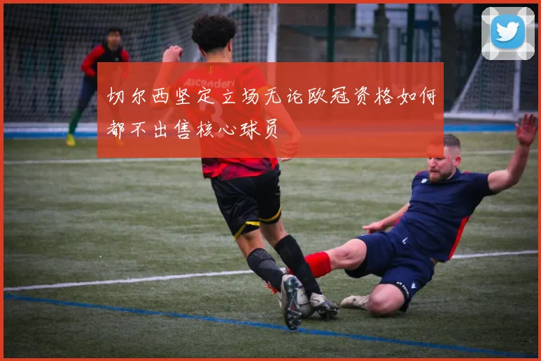 切尔西坚定立场无论欧冠资格如何都不出售核心球员