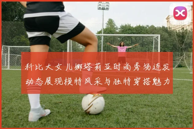 科比大女儿娜塔莉亚时尚秀场连发动态展现模特风采与独特穿搭魅力