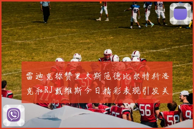 雷迪克称赞里夫斯范德比尔特科洛克和RJ戴维斯今日精彩表现引发关注