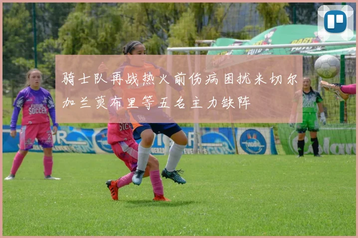 骑士队再战热火前伤病困扰米切尔加兰莫布里等五名主力缺阵