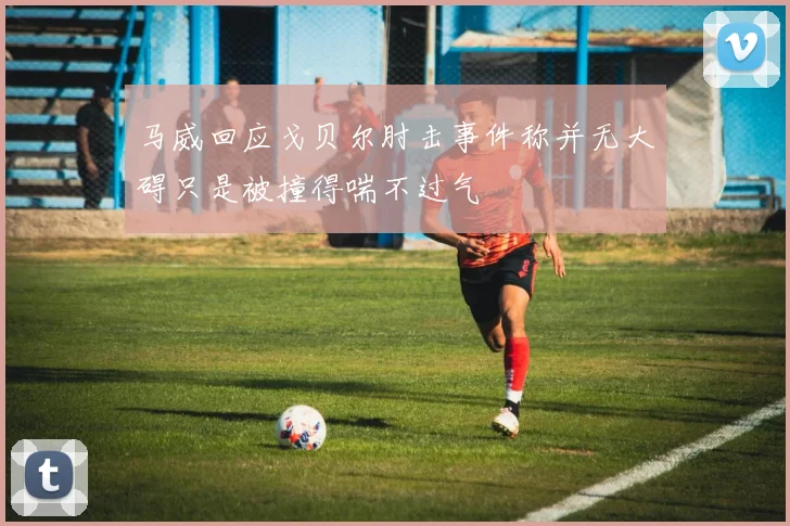 马威回应戈贝尔肘击事件称并无大碍只是被撞得喘不过气